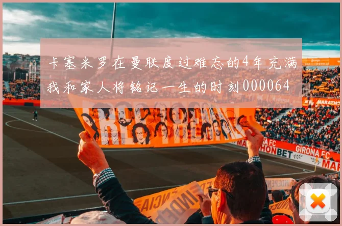卡塞米罗在曼联度过难忘的4年充满我和家人将铭记一生的时刻0000644