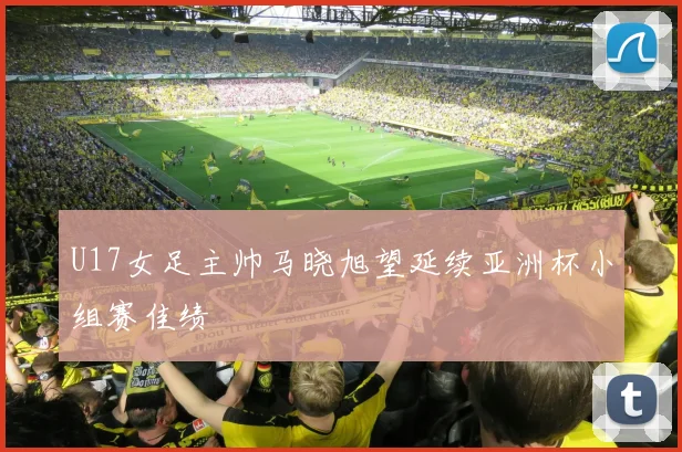 U17女足主帅马晓旭望延续亚洲杯小组赛佳绩