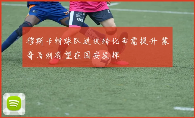 穆斯卡特球队进攻转化率需提升 蒙哥马利有望在国安发挥