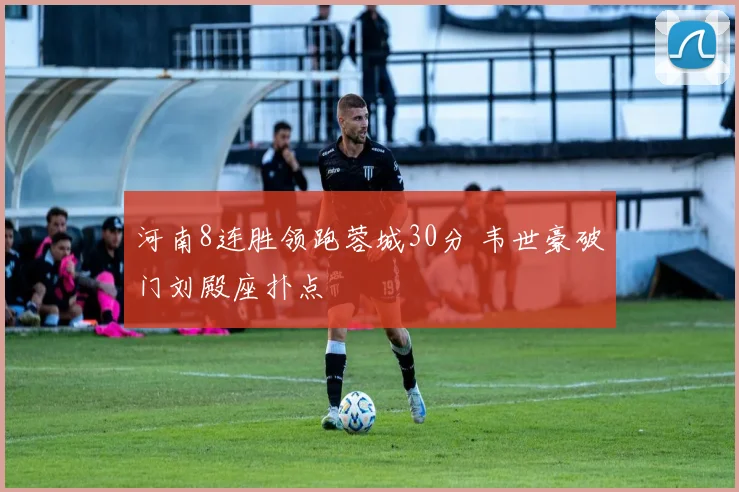 河南8连胜领跑蓉城30分 韦世豪破门刘殿座扑点